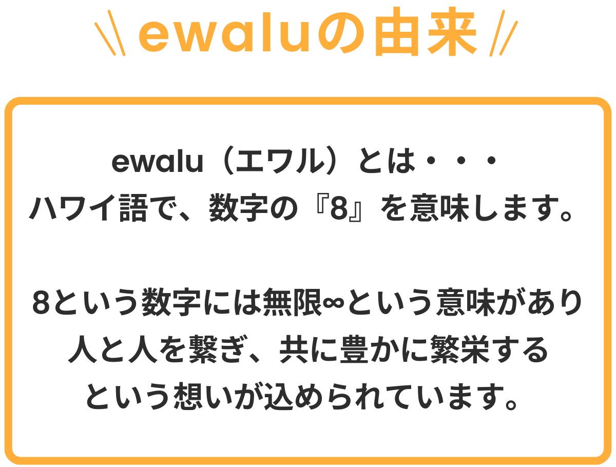 ewaluの由来ewalu（エワル）とはハワイ語で、数字の『8』を意味します。8という数字には、無限∞という意味があり人と人を繋ぎ、共に豊かに繁栄するという想いが込められています。