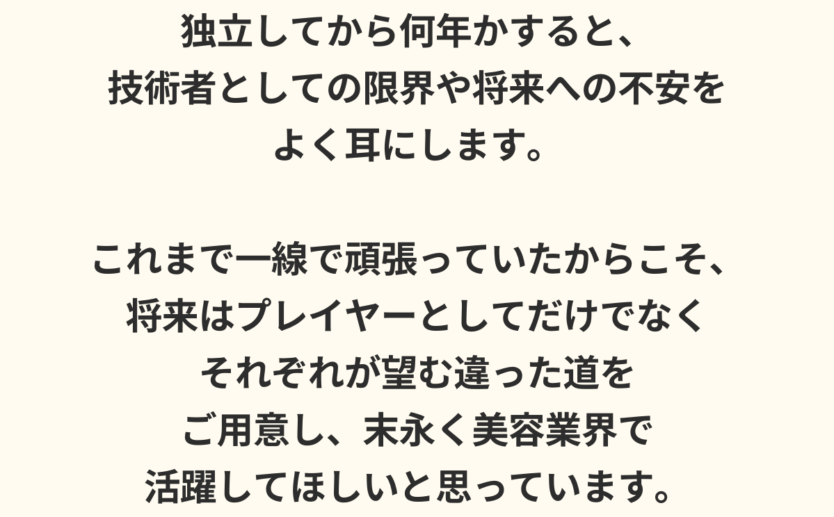 独立してから何年かすると、技術者としての限界や将来への不安をよく耳にします。これまで一線で頑張っていたからこそ、将来はプレイヤーとしてだけでなくそれぞれが望む違った道をご用意し、末永く美容業界で活躍してほしいと思っています。